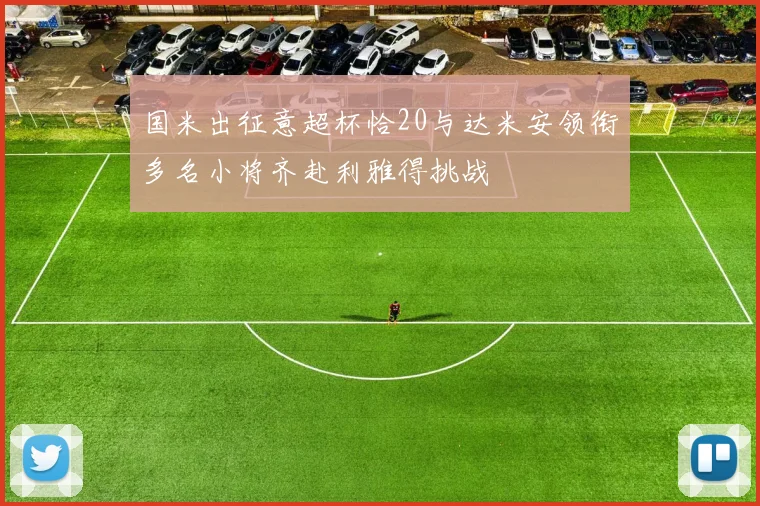 国米出征意超杯恰20与达米安领衔多名小将齐赴利雅得挑战
