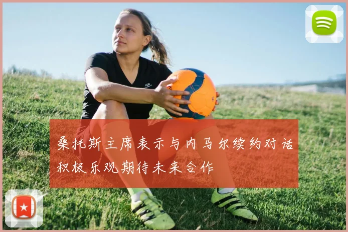 桑托斯主席表示与内马尔续约对话积极乐观期待未来合作