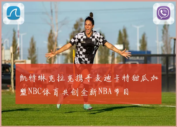 凯特琳克拉克携手麦迪卡特甜瓜加盟NBC体育共创全新NBA节目