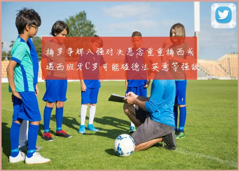 梅罗争辉八强对决悬念重重梅西或遇西班牙C罗可能碰德法英意等强敌