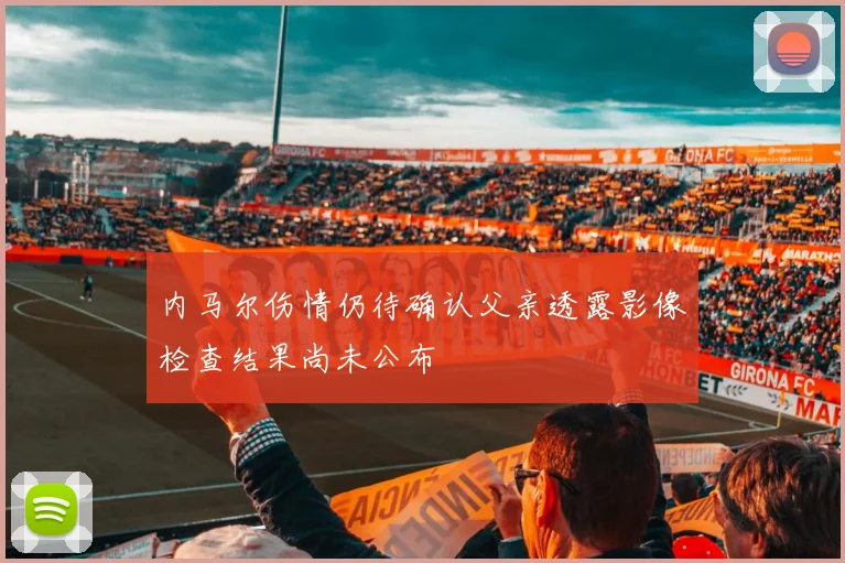内马尔伤情仍待确认父亲透露影像检查结果尚未公布