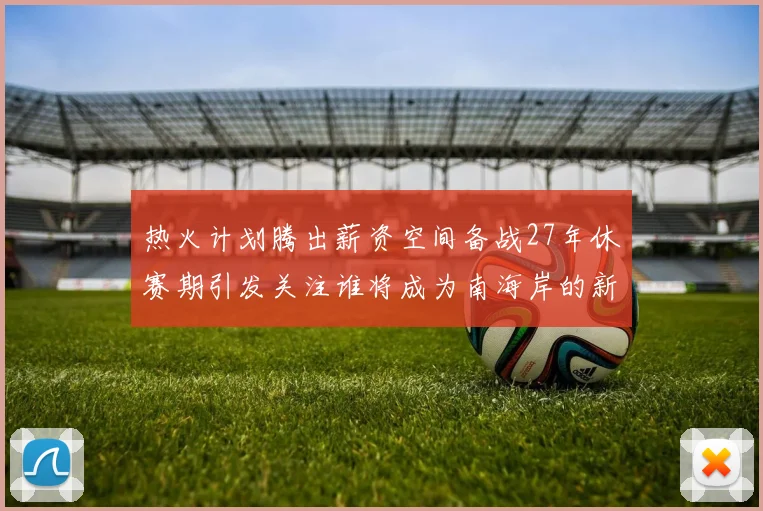 热火计划腾出薪资空间备战27年休赛期引发关注谁将成为南海岸的新星