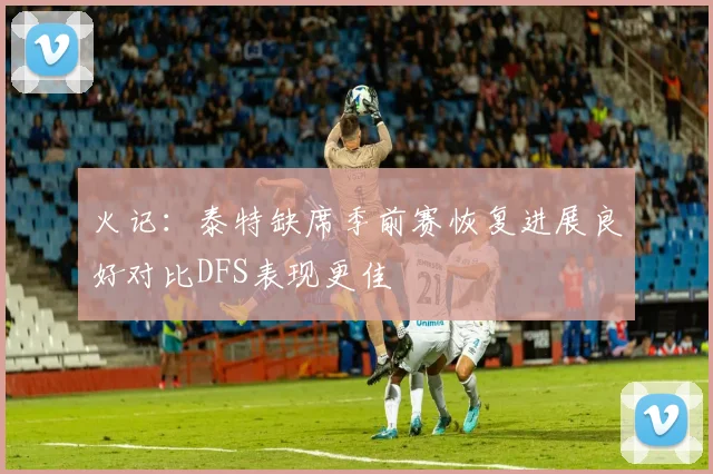 火记：泰特缺席季前赛恢复进展良好对比DFS表现更佳