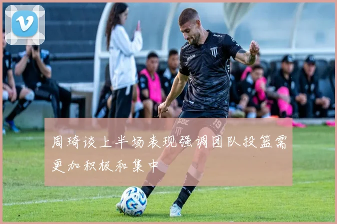 周琦谈上半场表现强调团队投篮需更加积极和集中