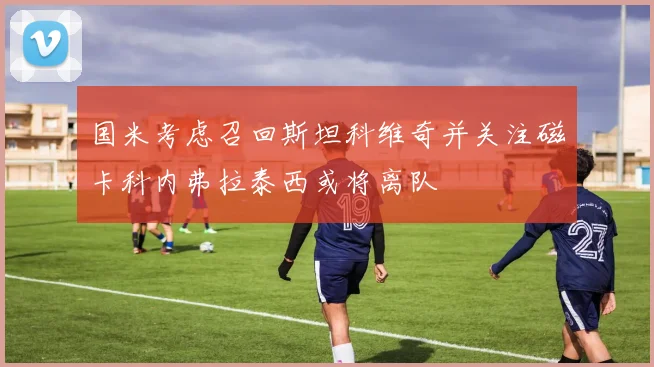 国米考虑召回斯坦科维奇并关注磁卡科内弗拉泰西或将离队