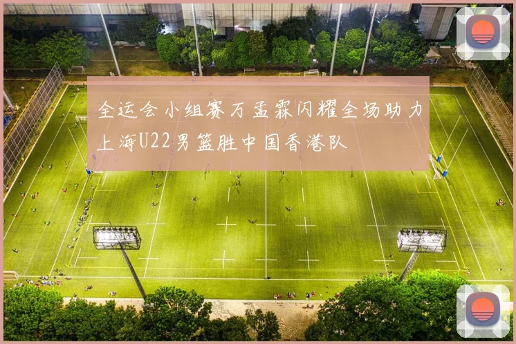 全运会小组赛万孟霖闪耀全场助力上海U22男篮胜中国香港队