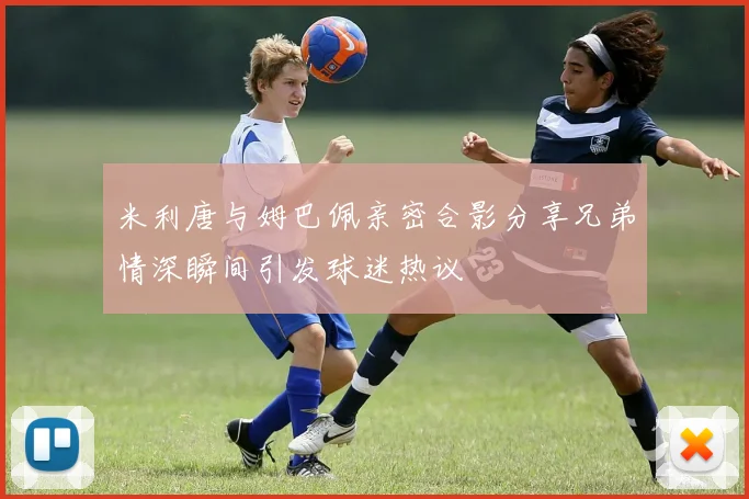 米利唐与姆巴佩亲密合影分享兄弟情深瞬间引发球迷热议