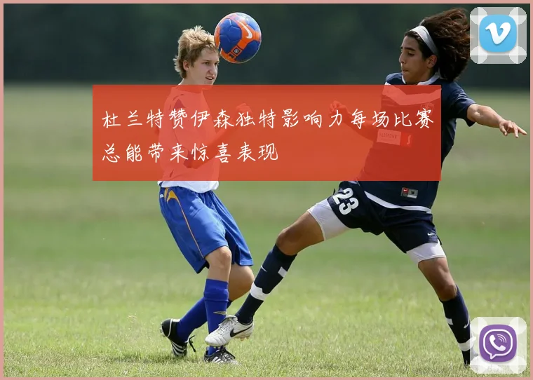 杜兰特赞伊森独特影响力每场比赛总能带来惊喜表现