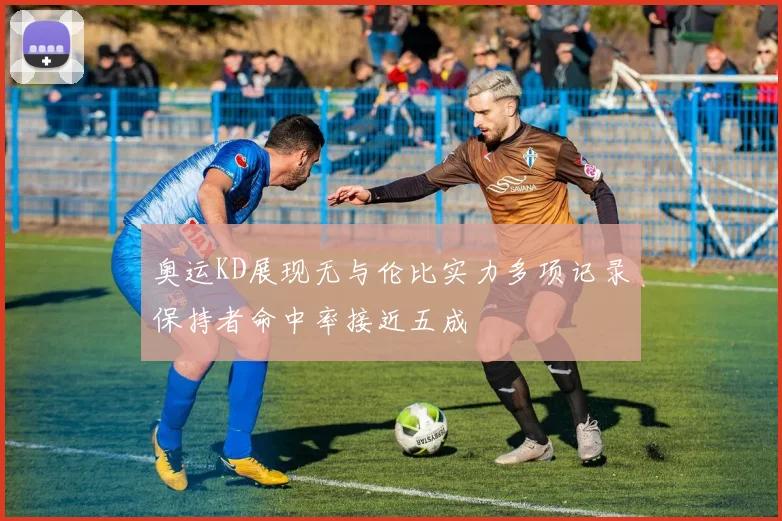 奥运KD展现无与伦比实力多项记录保持者命中率接近五成