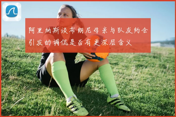 阿里纳斯谈布朗尼母亲与队友约会引发的调侃是否有更深层含义
