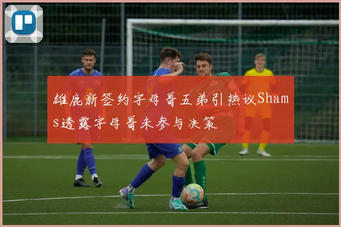 雄鹿新签约字母哥五弟引热议Shams透露字母哥未参与决策