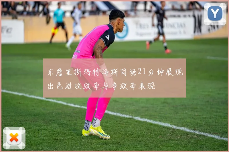 东詹里斯玛特海斯同场21分钟展现出色进攻效率与净效率表现