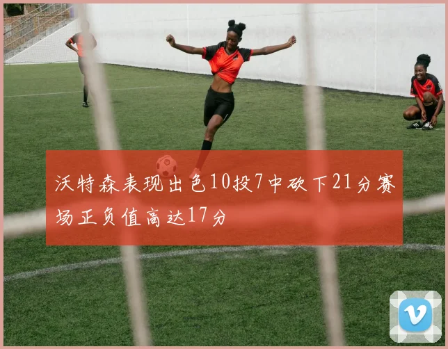 沃特森表现出色10投7中砍下21分赛场正负值高达17分
