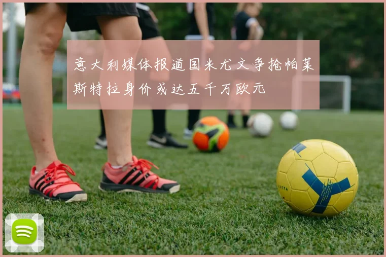 意大利媒体报道国米尤文争抢帕莱斯特拉身价或达五千万欧元