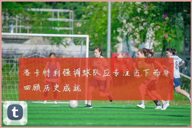 洛卡特利强调球队应专注当下而非回顾历史成就