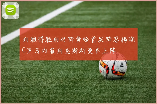 利雅得胜利对阵费哈首发阵容揭晓C罗马内菲利克斯科曼齐上阵
