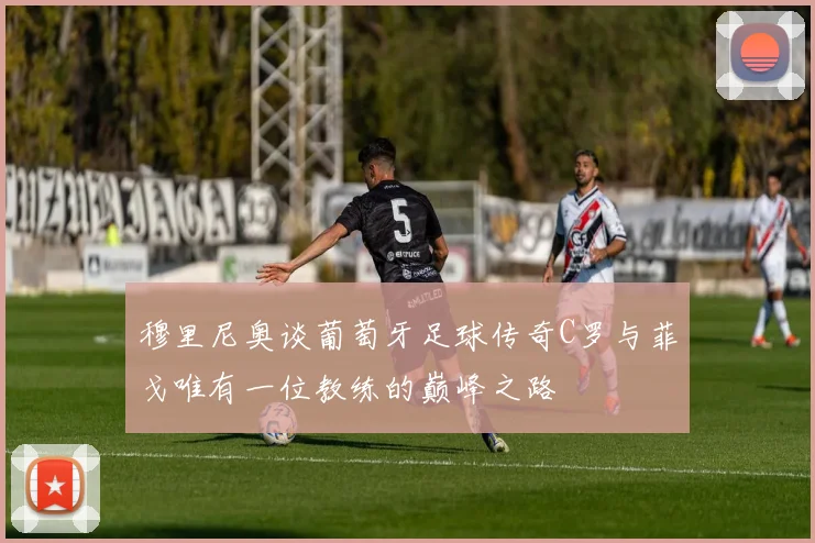 穆里尼奥谈葡萄牙足球传奇C罗与菲戈唯有一位教练的巅峰之路