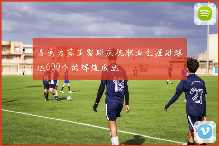 马竞为苏亚雷斯庆祝职业生涯进球达600个的辉煌成就