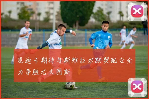 恩迪卡期待与斯维拉尔默契配合全力争胜尤文图斯