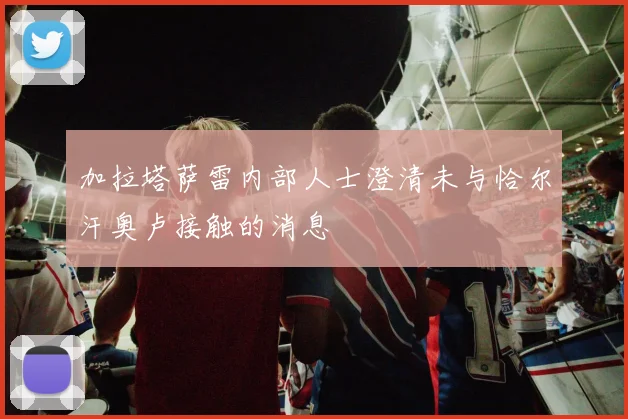 加拉塔萨雷内部人士澄清未与恰尔汗奥卢接触的消息