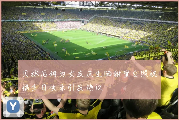 贝林厄姆为女友庆生晒甜蜜合照祝福生日快乐引发热议