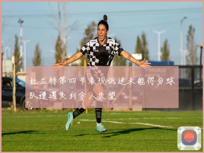 杜兰特第四节表现低迷未能得分球队遭遇失利令人失望