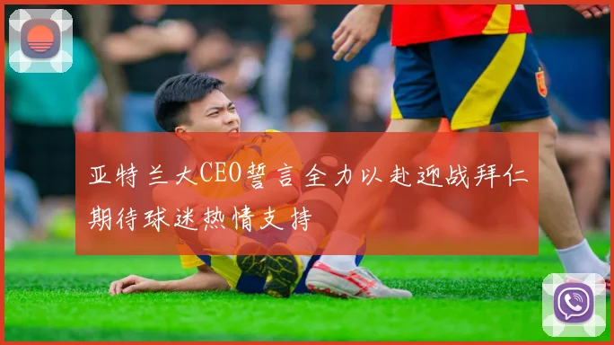 亚特兰大CEO誓言全力以赴迎战拜仁期待球迷热情支持