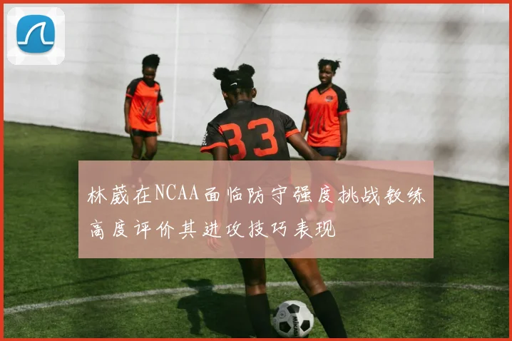 林葳在NCAA面临防守强度挑战教练高度评价其进攻技巧表现