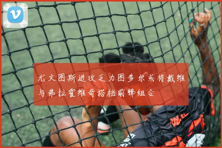 尤文图斯进攻乏力图多尔或将戴维与弗拉霍维奇搭档前锋组合