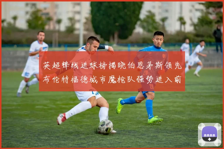 英超锋线进球榜揭晓伯恩茅斯领先布伦特福德城市魔枪队强势进入前六