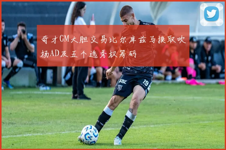 奇才GM大胆交易比尔库兹马换取吹杨AD及五个选秀权筹码