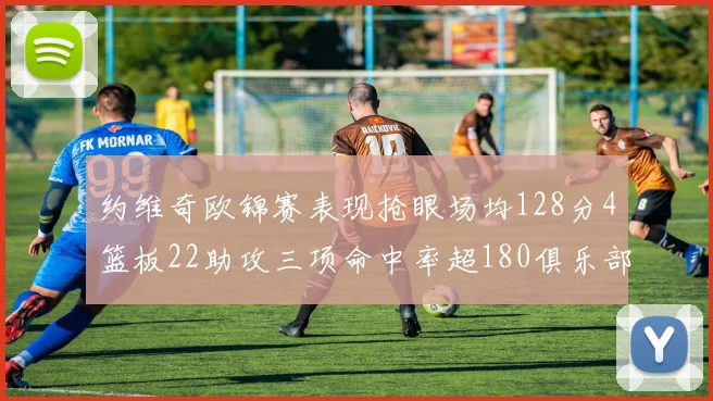 约维奇欧锦赛表现抢眼场均128分4篮板22助攻三项命中率超180俱乐部