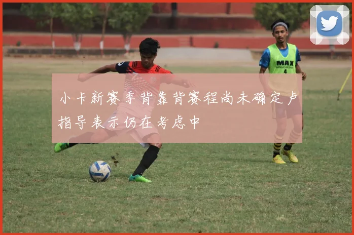 小卡新赛季背靠背赛程尚未确定卢指导表示仍在考虑中